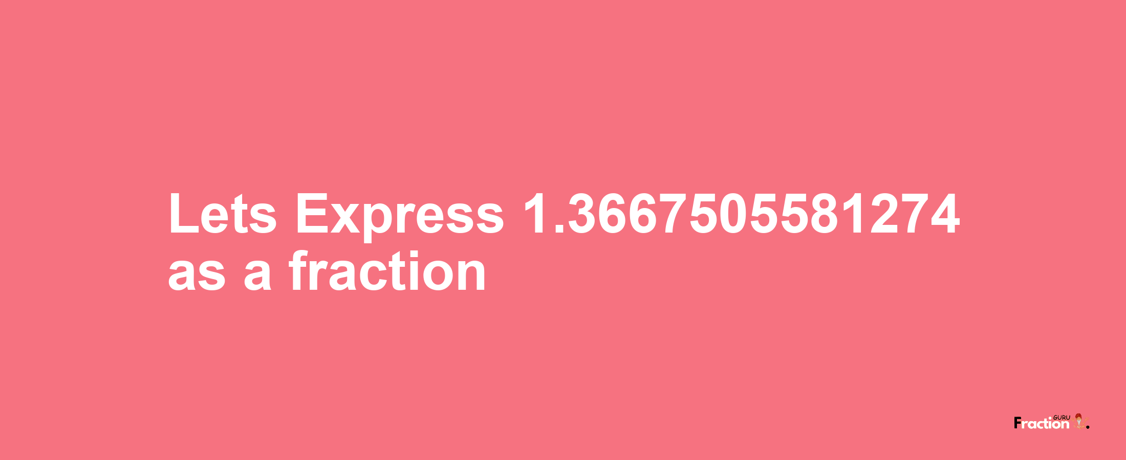 Lets Express 1.3667505581274 as afraction